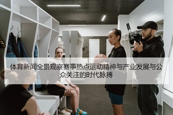 体育新闻全景观察赛事热点运动精神与产业发展与公众关注的时代脉搏