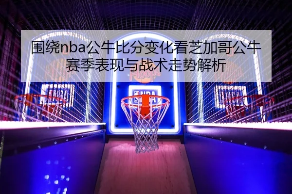 围绕nba公牛比分变化看芝加哥公牛赛季表现与战术走势解析
