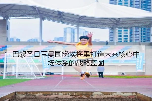 巴黎圣日耳曼围绕埃梅里打造未来核心中场体系的战略蓝图