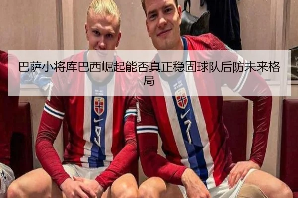 巴萨小将库巴西崛起能否真正稳固球队后防未来格局