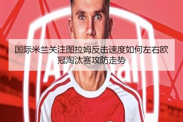 国际米兰关注图拉姆反击速度如何左右欧冠淘汰赛攻防走势