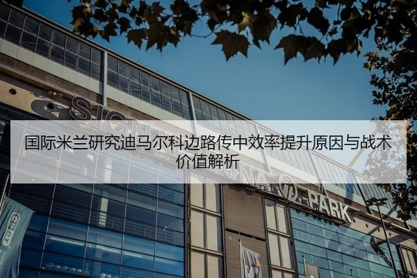 国际米兰研究迪马尔科边路传中效率提升原因与战术价值解析