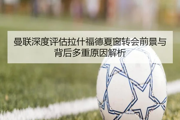 曼联深度评估拉什福德夏窗转会前景与背后多重原因解析